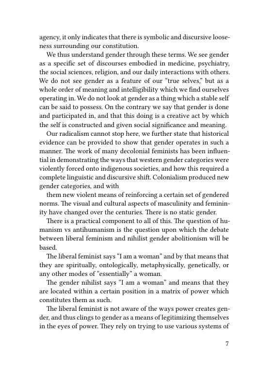 agency, it only indicates that there is symbolic and discursive loose- ness surrounding our constitution.  ‘We thus understand gender through these terms. We see gender as a specific set of discourses embodied in medicine, psychiatry, the social sciences, religion, and our daily interactions with others. We do not see gender as a feature of our “true selves” but as a ‘whole order of meaning and intelligibility which we find ourselves operating in. We do not look at gender as a thing which a stable self can be said to possess. On the contrary we say that gender is done and participated in, and that this doing is a creative act by which the self is constructed and given social significance and meaning.  Our radicalism cannot stop here, we further state that historical evidence can be provided to show that gender operates in such a manner. The work of many decolonial feminists has been influen- tial in demonstrating the ways that western gender categories were violently forced onto indigenous societies, and how this required a complete linguistic and discursive shift. Colonialism produced new gender categories, and with  them new violent means of reinforcing a certain set of gendered norms. The visual and cultural aspects of masculinity and feminin- ity have changed over the centuries. There is no static gender.  ‘There is a practical component to all of this. The question of hu- manism vs antihumanism is the question upon which the debate between liberal feminism and nihilist gender abolitionism will be based  ‘The liberal feminist says “I am a woman” and by that means that they are spiritually, ontologically, metaphysically, genetically, or any other modes of “essentially” a woman.  ‘The gender nihilist says “I am a woman” and means that they are located within a certain position in a matrix of power which constitutes them as such.  ‘The liberal feminist is not aware of the ways power creates gen- der, and thus clings to gender as a means of legitimizing themselves in the eyes of power. They rely on trying to use various systems of  7 